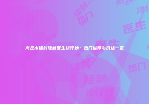 商丘市镭射除皱医生排行榜：热门推荐与价格一览