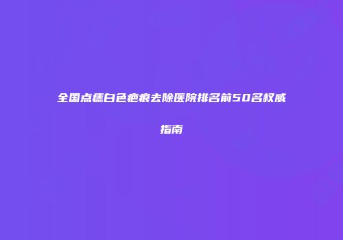 全国点痣白色疤痕去除医院排名前50名权威指南