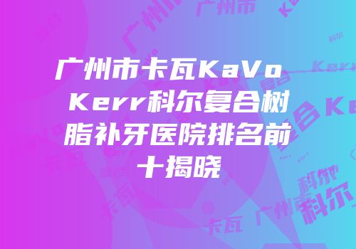 广州市卡瓦KaVo Kerr科尔复合树脂补牙医院排名前十揭晓