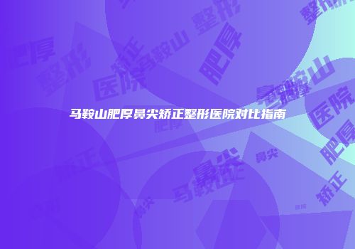 马鞍山肥厚鼻尖矫正整形医院对比指南