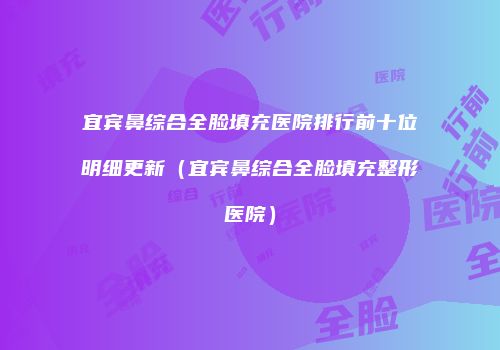 宜宾鼻综合全脸填充医院排行前十位明细更新（宜宾鼻综合全脸填充整形医院）