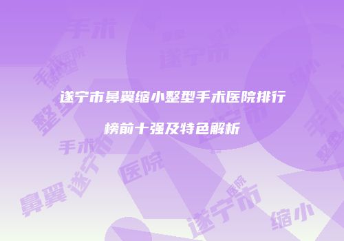 遂宁市鼻翼缩小整型手术医院排行榜前十强及特色解析