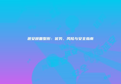 延安颌面整形：优势、风险与安全指南