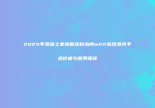 2025年恩施土家族苗族自治州m22祛斑激光手术价格与服务推荐