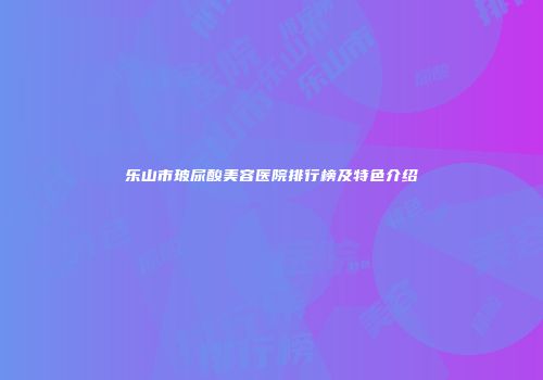 乐山市玻尿酸美容医院排行榜及特色介绍
