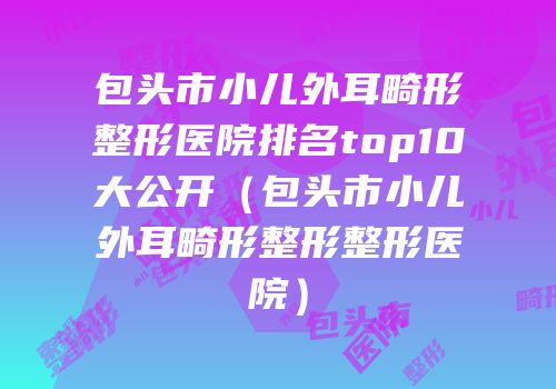 包头市小儿外耳畸形整形医院排名top10大公开（包头市小儿外耳畸形整形整形医院）