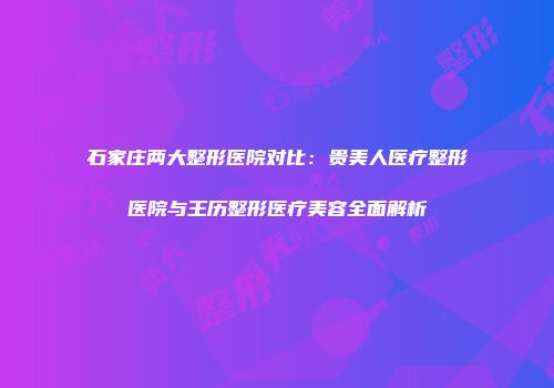 石家庄两大整形医院对比：贵美人医疗整形医院与王历整形医疗美容全面解析