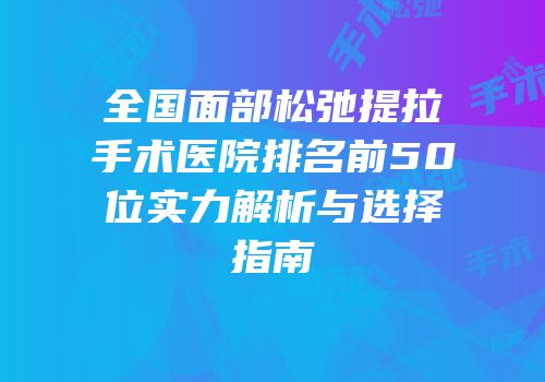 全国面部松弛提拉手术医院排名前50位实力解析与选择指南