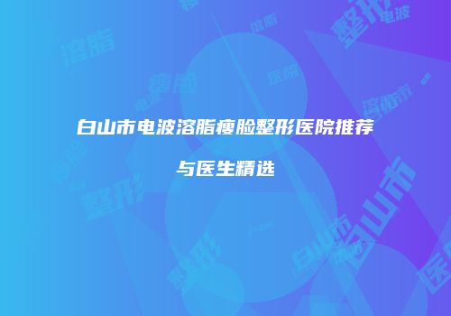 白山市电波溶脂瘦脸整形医院推荐与医生精选