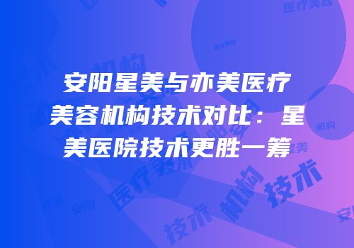 安阳星美与亦美医疗美容机构技术对比：星美医院技术更胜一筹