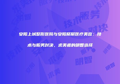 安阳上城整形医院与安阳聚聚医疗美容：技术与服务对决，求美者的明智选择