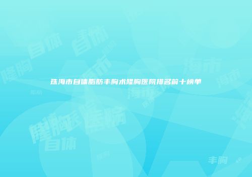 珠海市自体脂肪丰胸术隆胸医院排名前十榜单
