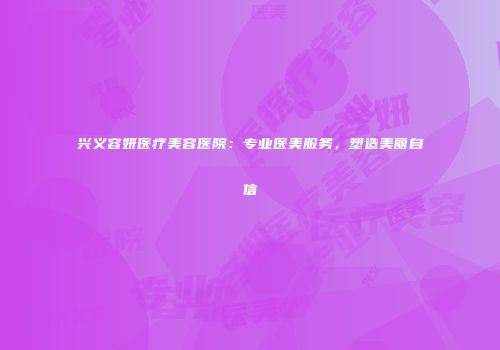 兴义容妍医疗美容医院：专业医美服务，塑造美丽自信