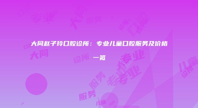 大同赵子玲口腔诊所：专业儿童口腔服务及价格一览