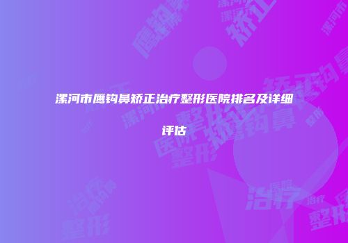 漯河市鹰钩鼻矫正治疗整形医院排名及详细评估
