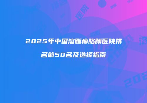 2025年中国溶脂瘦胳膊医院排名前50名及选择指南