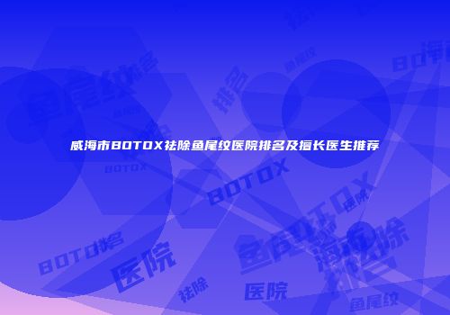 威海市BOTOX祛除鱼尾纹医院排名及擅长医生推荐