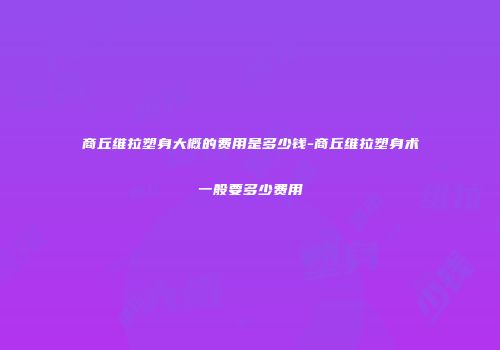 商丘维拉塑身大概的费用是多少钱-商丘维拉塑身术一般要多少费用