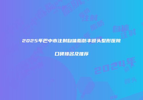 2025年巴中市注射自体脂肪丰额头整形医院口碑排名及推荐