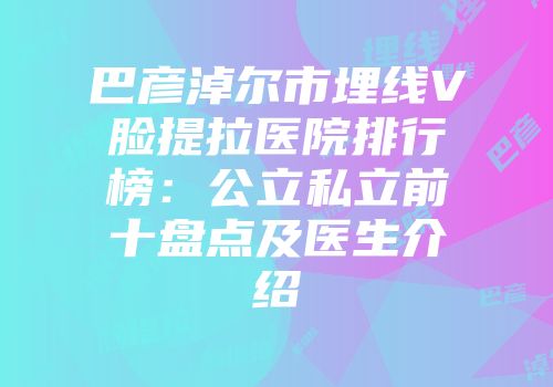 巴彦淖尔市埋线V脸提拉医院排行榜：公立私立前十盘点及医生介绍