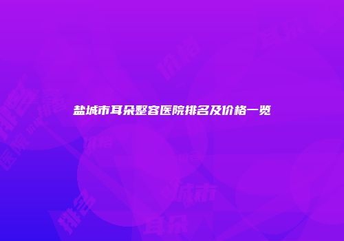 盐城市耳朵整容医院排名及价格一览