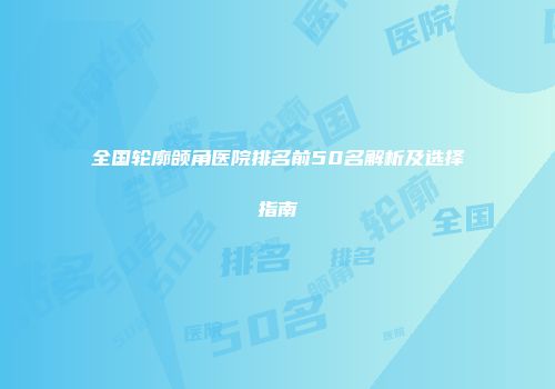 全国轮廓颌角医院排名前50名解析及选择指南