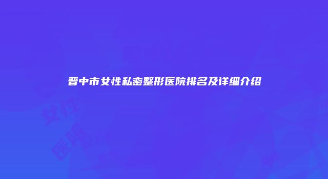 晋中市女性私密整形医院排名及详细介绍