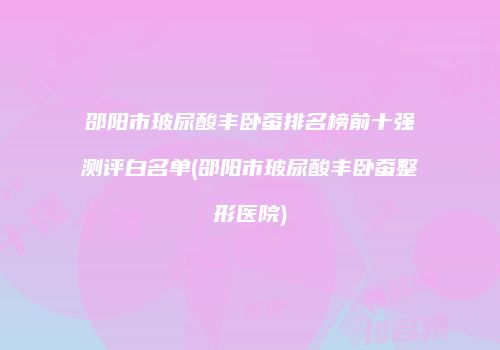 邵阳市玻尿酸丰卧蚕排名榜前十强测评白名单(邵阳市玻尿酸丰卧蚕整形医院)