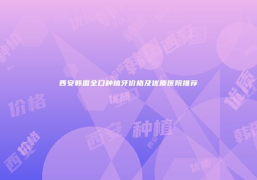 西安韩国全口种植牙价格及优质医院推荐