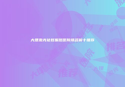大理激光祛妊娠斑医院排名前十推荐