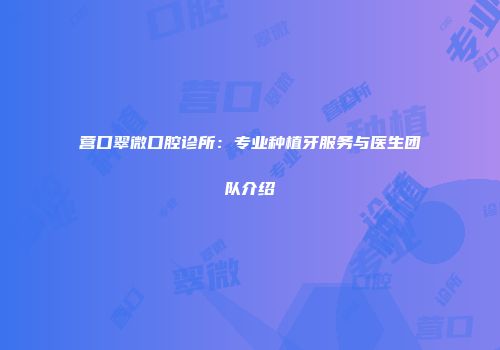 营口翠微口腔诊所：专业种植牙服务与医生团队介绍