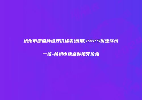 杭州市康盛种植牙价格表(费用)2025优惠详情一览-杭州市康盛种植牙价格