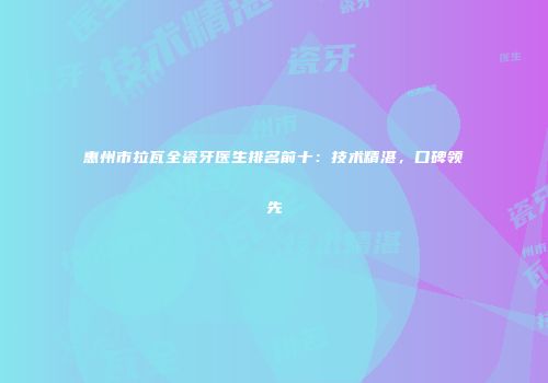 惠州市拉瓦全瓷牙医生排名前十：技术精湛，口碑领先