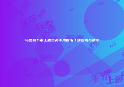 乌兰察布市上颌窦炎手术医院十强盘点与点评