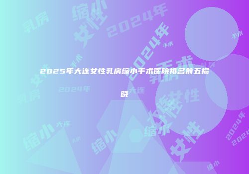 2025年大连女性乳房缩小手术医院排名前五揭晓
