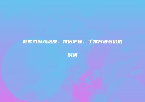韩式微创双眼皮：术后护理、手术方法与价格解析