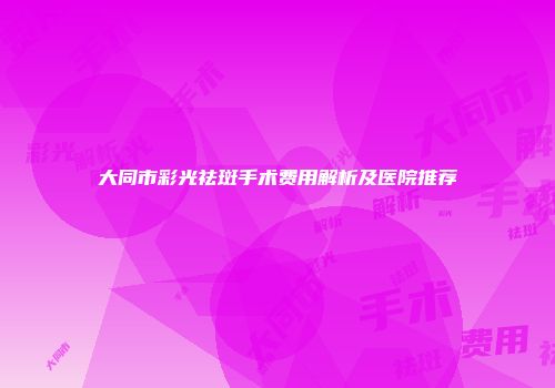 大同市彩光祛斑手术费用解析及医院推荐