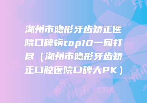 湖州市隐形牙齿矫正医院口碑榜top10一网打尽（湖州市隐形牙齿矫正口腔医院口碑大PK）