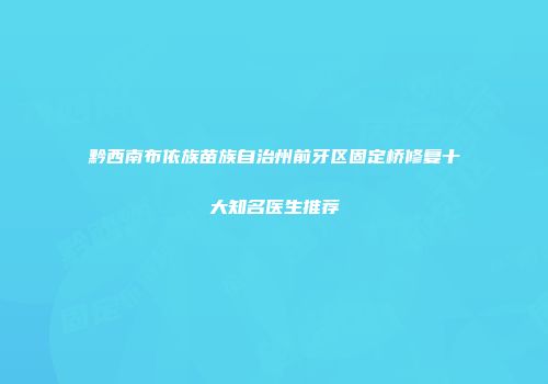 黔西南布依族苗族自治州前牙区固定桥修复十大知名医生推荐