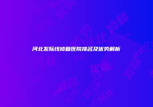 河北发际线修复医院排名及优势解析