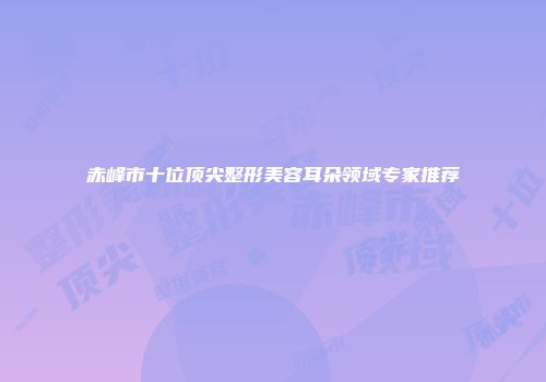 赤峰市十位顶尖整形美容耳朵领域专家推荐