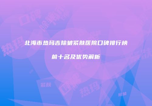 北海市热玛吉除皱紧肤医院口碑排行榜前十名及优势解析