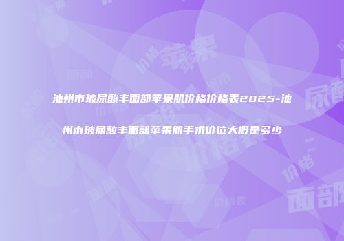 池州市玻尿酸丰面部苹果肌价格价格表2025-池州市玻尿酸丰面部苹果肌手术价位大概是多少