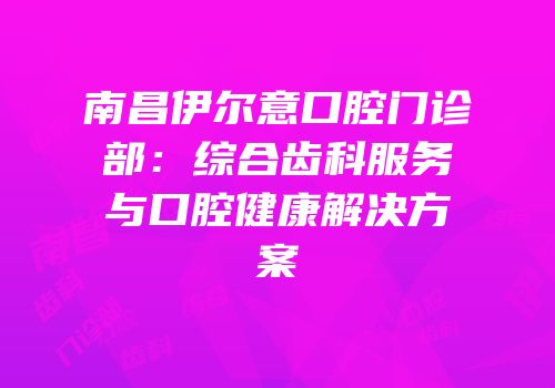 南昌伊尔意口腔门诊部：综合齿科服务与口腔健康解决方案