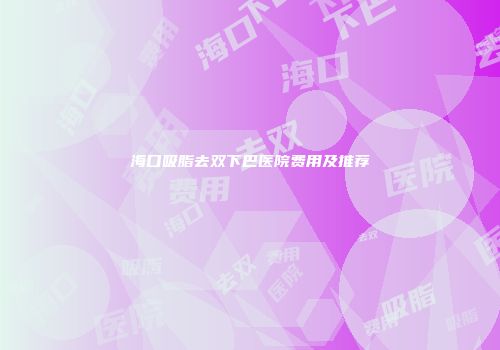 海口吸脂去双下巴医院费用及推荐