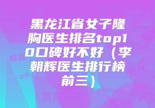 黑龙江省女子隆胸医生排名top10口碑好不好（李朝辉医生排行榜前三）