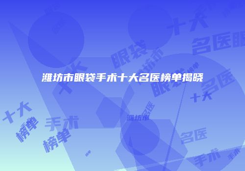 潍坊市眼袋手术十大名医榜单揭晓