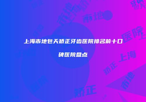 上海市地包天矫正牙齿医院排名前十口碑医院盘点