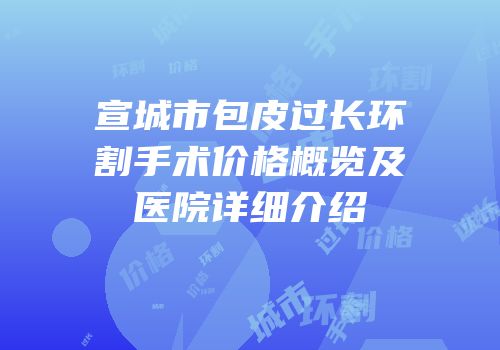 宣城市包皮过长环割手术价格概览及医院详细介绍