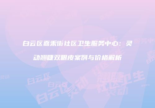 白云区嘉禾街社区卫生服务中心：灵动翘睫双眼皮案例与价格解析